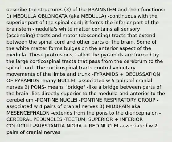 describe the structures (3) of the BRAINSTEM and their functions: 1) MEDULLA OBLONGATA (aka MEDULLA) -continuous with the superior part of the spinal cord; it forms the inferior part of the brainstem -medulla's white matter contains all sensory (ascending) tracts and motor (descending) tracts that extend between the spinal cord and other parts of the brain. Some of the white matter forms bulges on the anterior aspect of the medulla. These protrusions, called the pyramids are formed by the large corticospinal tracts that pass from the cerebrum to the spinal cord. The corticospinal tracts control voluntary movements of the limbs and trunk -PYRAMIDS + DECUSSATION OF PYRAMIDS -many NUCLEI -associated w 5 pairs of cranial nerves 2) PONS- means "bridge" -like a bridge between parts of the brain -lies directly superior to the medulla and anterior to the cerebellum -PONTINE NUCLEI -PONTINE RESPIRATORY GROUP -associated w 4 pairs of cranial nerves 3) MIDBRAIN aka MESENCEPHALON -extends from the pons to the diencephalon -CEREBRAL PEDUNCLES -TECTUM, SUPERIOR + INFERIOR COLLICULI -SUBSTANTIA NIGRA + RED NUCLEI -associated w 2 pairs of cranial nerves