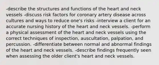 -describe the structures and functions of the heart and neck vessels -discuss risk factors for coronary artery disease across cultures and ways to reduce one's risks -interview a client for an accurate nursing history of the heart and neck vessels. -perform a physical assessment of the heart and neck vessels using the correct techniques of inspection, auscultation, palpation, and percussion. -differentiate between normal and abnormal findings of the heart and neck vessels. -describe findings frequently seen when assessing the older client's heart and neck vessels.