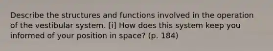 Describe the structures and functions involved in the operation of the vestibular system. [i] How does this system keep you informed of your position in space? (p. 184)