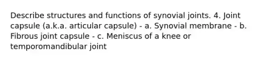 Describe structures and functions of synovial joints. 4. Joint capsule (a.k.a. articular capsule) - a. Synovial membrane - b. Fibrous joint capsule - c. Meniscus of a knee or temporomandibular joint