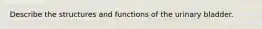 Describe the structures and functions of the urinary bladder.