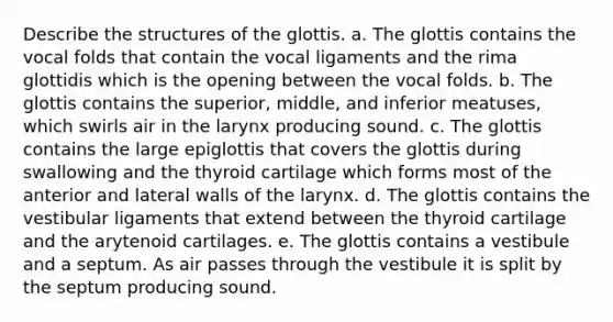 Describe the structures of the glottis. a. The glottis contains the vocal folds that contain the vocal ligaments and the rima glottidis which is the opening between the vocal folds. b. The glottis contains the superior, middle, and inferior meatuses, which swirls air in the larynx producing sound. c. The glottis contains the large epiglottis that covers the glottis during swallowing and the thyroid cartilage which forms most of the anterior and lateral walls of the larynx. d. The glottis contains the vestibular ligaments that extend between the thyroid cartilage and the arytenoid cartilages. e. The glottis contains a vestibule and a septum. As air passes through the vestibule it is split by the septum producing sound.