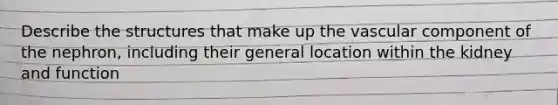 Describe the structures that make up the vascular component of the nephron, including their general location within the kidney and function