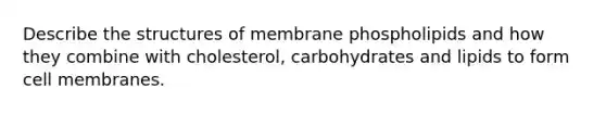 Describe the structures of membrane phospholipids and how they combine with cholesterol, carbohydrates and lipids to form cell membranes.