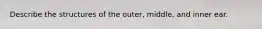 Describe the structures of the outer, middle, and inner ear.