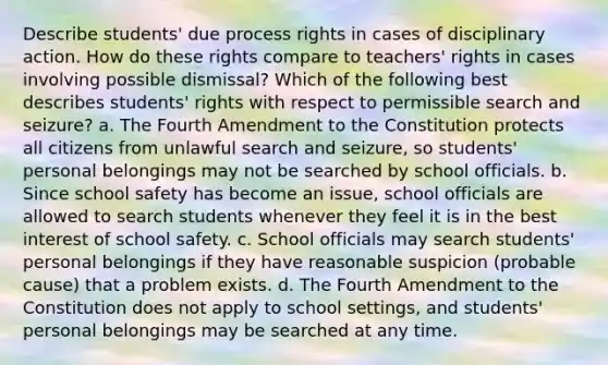 Describe students' due process rights in cases of disciplinary action. How do these rights compare to teachers' rights in cases involving possible dismissal? Which of the following best describes students' rights with respect to permissible search and seizure? a. The Fourth Amendment to the Constitution protects all citizens from unlawful search and seizure, so students' personal belongings may not be searched by school officials. b. Since school safety has become an issue, school officials are allowed to search students whenever they feel it is in the best interest of school safety. c. School officials may search students' personal belongings if they have reasonable suspicion (probable cause) that a problem exists. d. The Fourth Amendment to the Constitution does not apply to school settings, and students' personal belongings may be searched at any time.