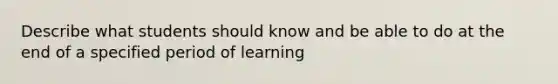 Describe what students should know and be able to do at the end of a specified period of learning