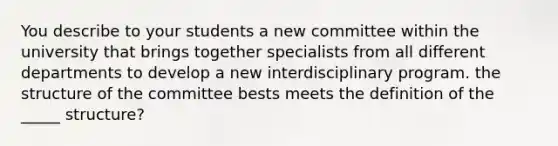 You describe to your students a new committee within the university that brings together specialists from all different departments to develop a new interdisciplinary program. the structure of the committee bests meets the definition of the _____ structure?