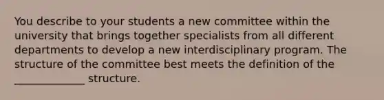 You describe to your students a new committee within the university that brings together specialists from all different departments to develop a new interdisciplinary program. The structure of the committee best meets the definition of the _____________ structure.