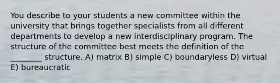 You describe to your students a new committee within the university that brings together specialists from all different departments to develop a new interdisciplinary program. The structure of the committee best meets the definition of the ________ structure. A) matrix B) simple C) boundaryless D) virtual E) bureaucratic