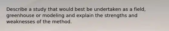 Describe a study that would best be undertaken as a field, greenhouse or modeling and explain the strengths and weaknesses of the method.