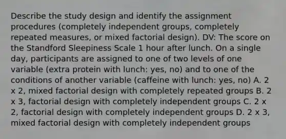 Describe the study design and identify the assignment procedures (completely independent groups, completely repeated measures, or mixed factorial design). DV: The score on the Standford Sleepiness Scale 1 hour after lunch. On a single day, participants are assigned to one of two levels of one variable (extra protein with lunch: yes, no) and to one of the conditions of another variable (caffeine with lunch: yes, no) A. 2 x 2, mixed factorial design with completely repeated groups B. 2 x 3, factorial design with completely independent groups C. 2 x 2, factorial design with completely independent groups D. 2 x 3, mixed factorial design with completely independent groups