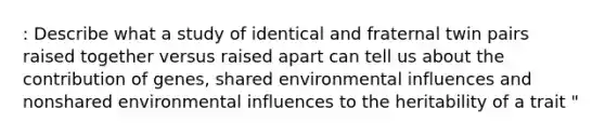 : Describe what a study of identical and fraternal twin pairs raised together versus raised apart can tell us about the contribution of genes, shared environmental influences and nonshared environmental influences to the heritability of a trait "