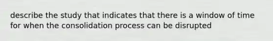 describe the study that indicates that there is a window of time for when the consolidation process can be disrupted