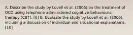 A. Describe the study by Lovell et al. (2006) on the treatment of OCD using telephone-administered cognitive-behavioural therapy (CBT). [6] B. Evaluate the study by Lovell et al. (2006), including a discussion of individual and situational explanations. [10]