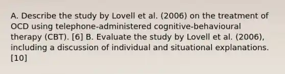 A. Describe the study by Lovell et al. (2006) on the treatment of OCD using telephone-administered cognitive-behavioural therapy (CBT). [6] B. Evaluate the study by Lovell et al. (2006), including a discussion of individual and situational explanations. [10]