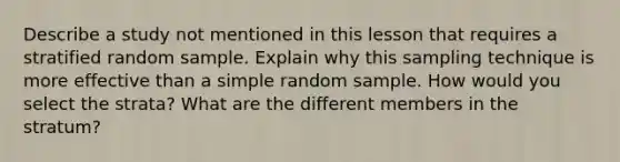 Describe a study not mentioned in this lesson that requires a stratified random sample. Explain why this sampling technique is more effective than a simple random sample. How would you select the strata? What are the different members in the stratum?