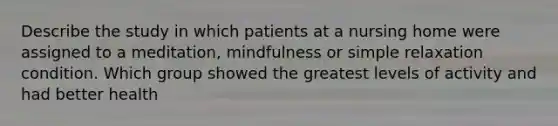 Describe the study in which patients at a nursing home were assigned to a meditation, mindfulness or simple relaxation condition. Which group showed the greatest levels of activity and had better health