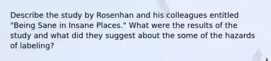 Describe the study by Rosenhan and his colleagues entitled "Being Sane in Insane Places." What were the results of the study and what did they suggest about the some of the hazards of labeling?