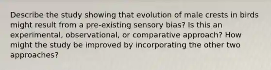 Describe the study showing that evolution of male crests in birds might result from a pre-existing sensory bias? Is this an experimental, observational, or comparative approach? How might the study be improved by incorporating the other two approaches?