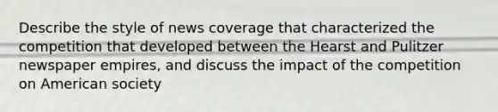 Describe the style of news coverage that characterized the competition that developed between the Hearst and Pulitzer newspaper empires, and discuss the impact of the competition on American society