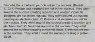 Describe the subatomic particle not in the nucleus. (Module 2.1C) A) Protons and neutrons are not in the nucleus. They whirl around the nucleus creating a proton and neutron cloud. B) Electrons are not in the nucleus. They whirl around the nucleus creating an electron cloud. C) Protons and electrons are not in the nucleus. They whirl around the nucleus creating a proton and electron cloud. D) Neutrons are not in the nucleus. They whirl around the nucleus creating a neutron cloud. E) Protons are not in the nucleus. They whirl around the nucleus creating a proton cloud.