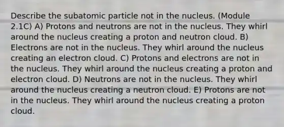 Describe the subatomic particle not in the nucleus. (Module 2.1C) A) Protons and neutrons are not in the nucleus. They whirl around the nucleus creating a proton and neutron cloud. B) Electrons are not in the nucleus. They whirl around the nucleus creating an electron cloud. C) Protons and electrons are not in the nucleus. They whirl around the nucleus creating a proton and electron cloud. D) Neutrons are not in the nucleus. They whirl around the nucleus creating a neutron cloud. E) Protons are not in the nucleus. They whirl around the nucleus creating a proton cloud.