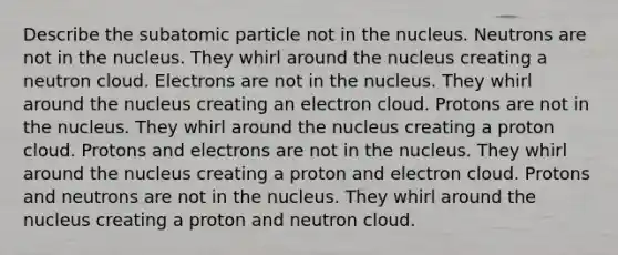 Describe the subatomic particle not in the nucleus. Neutrons are not in the nucleus. They whirl around the nucleus creating a neutron cloud. Electrons are not in the nucleus. They whirl around the nucleus creating an electron cloud. Protons are not in the nucleus. They whirl around the nucleus creating a proton cloud. Protons and electrons are not in the nucleus. They whirl around the nucleus creating a proton and electron cloud. Protons and neutrons are not in the nucleus. They whirl around the nucleus creating a proton and neutron cloud.