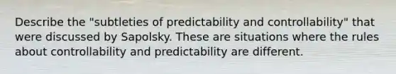 Describe the "subtleties of predictability and controllability" that were discussed by Sapolsky. These are situations where the rules about controllability and predictability are different.