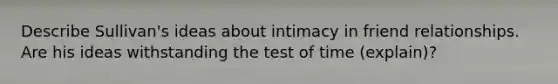 Describe Sullivan's ideas about intimacy in friend relationships. Are his ideas withstanding the test of time (explain)?