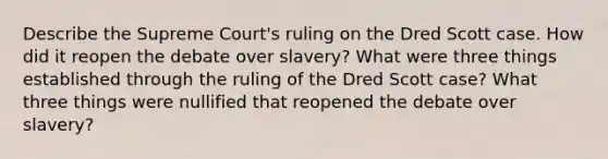 Describe the Supreme Court's ruling on the Dred Scott case. How did it reopen the debate over slavery? What were three things established through the ruling of the Dred Scott case? What three things were nullified that reopened the debate over slavery?