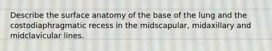Describe the surface anatomy of the base of the lung and the costodiaphragmatic recess in the midscapular, midaxillary and midclavicular lines.