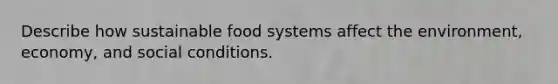 Describe how sustainable food systems affect the environment, economy, and social conditions.