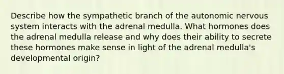 Describe how the sympathetic branch of <a href='https://www.questionai.com/knowledge/kMqcwgxBsH-the-autonomic-nervous-system' class='anchor-knowledge'>the autonomic <a href='https://www.questionai.com/knowledge/kThdVqrsqy-nervous-system' class='anchor-knowledge'>nervous system</a></a> interacts with the adrenal medulla. What hormones does the adrenal medulla release and why does their ability to secrete these hormones make sense in light of the adrenal medulla's developmental origin?