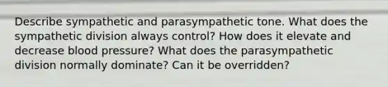 Describe sympathetic and parasympathetic tone. What does the sympathetic division always control? How does it elevate and decrease blood pressure? What does the parasympathetic division normally dominate? Can it be overridden?