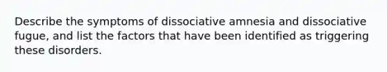 Describe the symptoms of dissociative amnesia and dissociative fugue, and list the factors that have been identified as triggering these disorders.