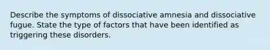 Describe the symptoms of dissociative amnesia and dissociative fugue. State the type of factors that have been identified as triggering these disorders.