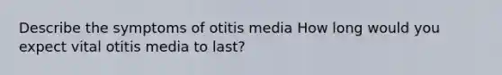 Describe the symptoms of otitis media How long would you expect vital otitis media to last?