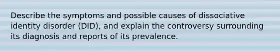 Describe the symptoms and possible causes of dissociative identity disorder (DID), and explain the controversy surrounding its diagnosis and reports of its prevalence.