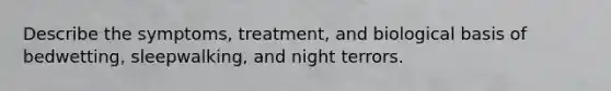 Describe the symptoms, treatment, and biological basis of bedwetting, sleepwalking, and night terrors.