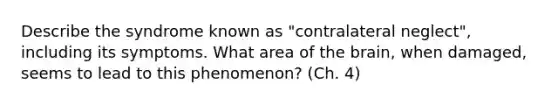 Describe the syndrome known as "contralateral neglect", including its symptoms. What area of the brain, when damaged, seems to lead to this phenomenon? (Ch. 4)