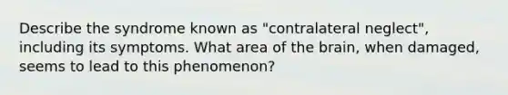 Describe the syndrome known as "contralateral neglect", including its symptoms. What area of <a href='https://www.questionai.com/knowledge/kLMtJeqKp6-the-brain' class='anchor-knowledge'>the brain</a>, when damaged, seems to lead to this phenomenon?