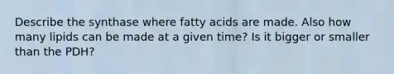 Describe the synthase where fatty acids are made. Also how many lipids can be made at a given time? Is it bigger or smaller than the PDH?