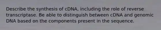 Describe the synthesis of cDNA, including the role of reverse transcriptase. Be able to distinguish between cDNA and genomic DNA based on the components present in the sequence.