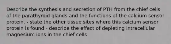 Describe the synthesis and secretion of PTH from the chief cells of the parathyroid glands and the functions of the calcium sensor protein. - state the other tissue sites where this calcium sensor protein is found - describe the effect of depleting intracellular magnesium ions in the chief cells