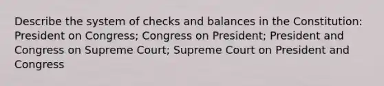 Describe the system of checks and balances in the Constitution: President on Congress; Congress on President; President and Congress on Supreme Court; Supreme Court on President and Congress