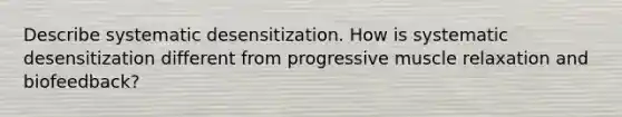 Describe systematic desensitization. How is systematic desensitization different from progressive muscle relaxation and biofeedback?