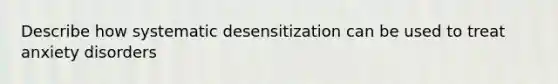 Describe how systematic desensitization can be used to treat anxiety disorders