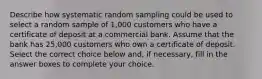 Describe how systematic random sampling could be used to select a random sample of​ 1,000 customers who have a certificate of deposit at a commercial bank. Assume that the bank has​ 25,000 customers who own a certificate of deposit. Select the correct choice below​ and, if​ necessary, fill in the answer boxes to complete your choice.