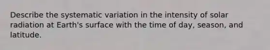 Describe the systematic variation in the intensity of solar radiation at Earth's surface with the time of day, season, and latitude.